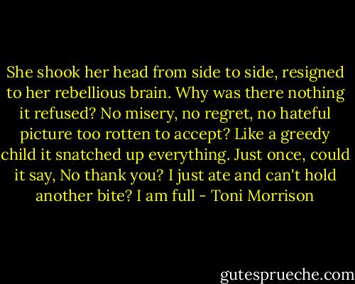 She shook her head from side to side, resigned to her rebellious brain. Why was there nothing it refused? No misery, no regret, no hateful picture too rotten to accept? Like a greedy child it snatched up everything. Just once, could it say, No thank you? I just ate and can't hold another bite? I am full - Toni Morrison