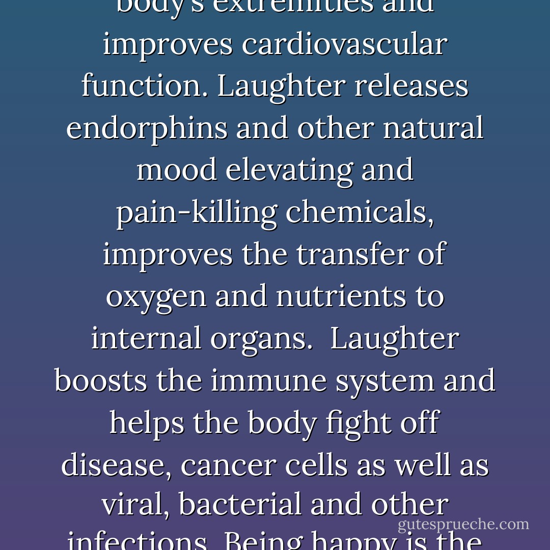 Remember laughing? Laughter enhances the blood flow to the body’s extremities and improves cardiovascular function. Laughter releases endorphins and other natural mood elevating and pain-killing chemicals, improves the transfer of oxygen and nutrients to internal organs. <br />Laughter boosts the immune system and helps the body fight off disease, cancer cells as well as viral, bacterial and other infections. Being happy is the best cure of all diseases! - Patch Adams