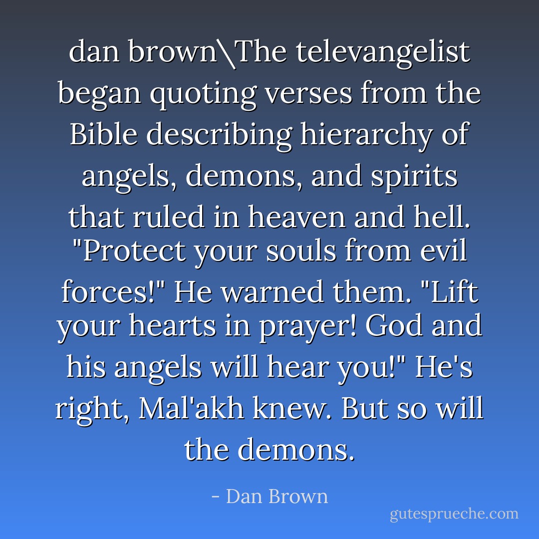 dan brown\The televangelist began quoting verses from the Bible describing hierarchy of angels, demons, and spirits that ruled in heaven and hell. "Protect your souls from evil forces!" He warned them. "Lift your hearts in prayer! God and his angels will hear you!" He's right, Mal'akh knew. But so will the demons. - Dan Brown