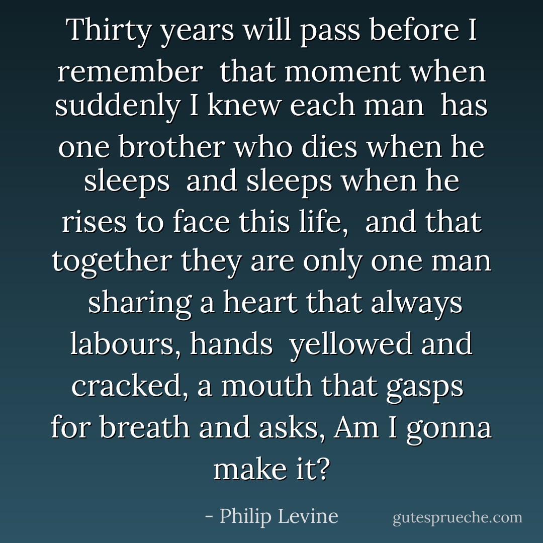 Thirty years will pass before I remember <br />that moment when suddenly I knew each man <br />has one brother who dies when he sleeps <br />and sleeps when he rises to face this life,<br /><br />and that together they are only one man <br />sharing a heart that always labours, hands <br />yellowed and cracked, a mouth that gasps <br />for breath and asks, Am I gonna make it? - Philip Levine