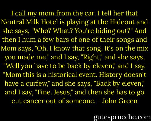 I call my mom from the car. I tell her that Neutral Milk Hotel is playing at the Hideout and she says, "Who? What? You're hiding out?" And then I hum a few bars of one of their songs and Mom says, "Oh, I know that song. It's on the mix you made me," and I say, "Right," and she says, "Well you have to be back by eleven," and I say, "Mom this is a historical event. History doesn't have a curfew," and she says, "Back by eleven," and I say, "Fine. Jesus," and then she has to go cut cancer out of someone. - John Green