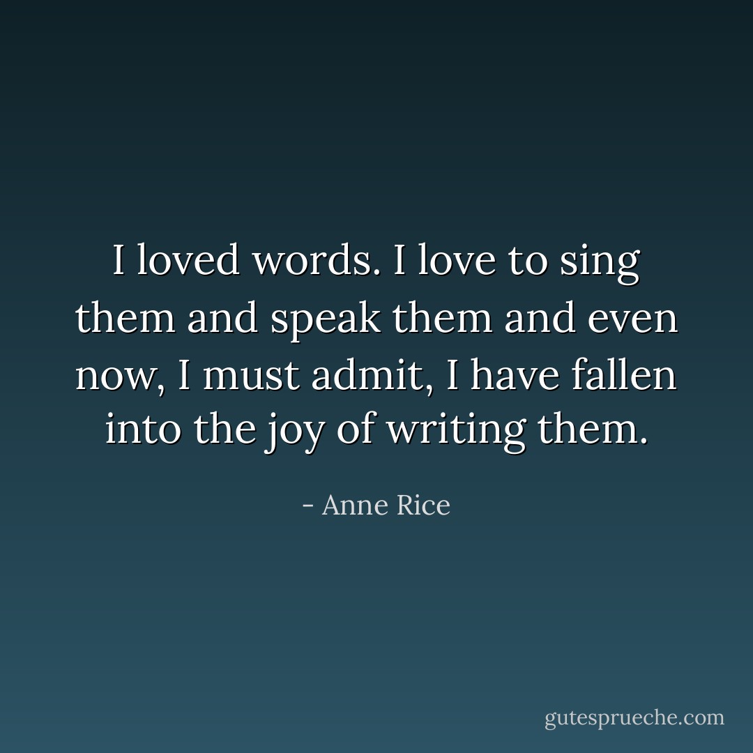 I loved words. I love to sing them and speak them and even now, I must admit, I have fallen into the joy of writing them. - Anne Rice