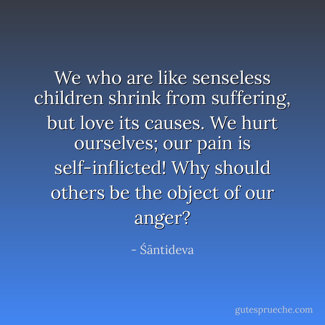 We who are like senseless children shrink from suffering, but love its causes. We hurt ourselves; our pain is self-inflicted! Why should others be the object of our anger? - Śāntideva
