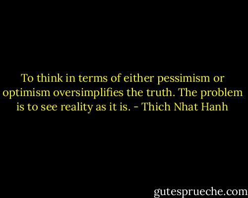 To think in terms of either pessimism or optimism oversimplifies the truth. The problem is to see reality as it is. - Thich Nhat Hanh