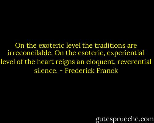 On the exoteric level the traditions are irreconcilable. On the esoteric, experiential level of the heart reigns an eloquent, reverential silence. - Frederick Franck