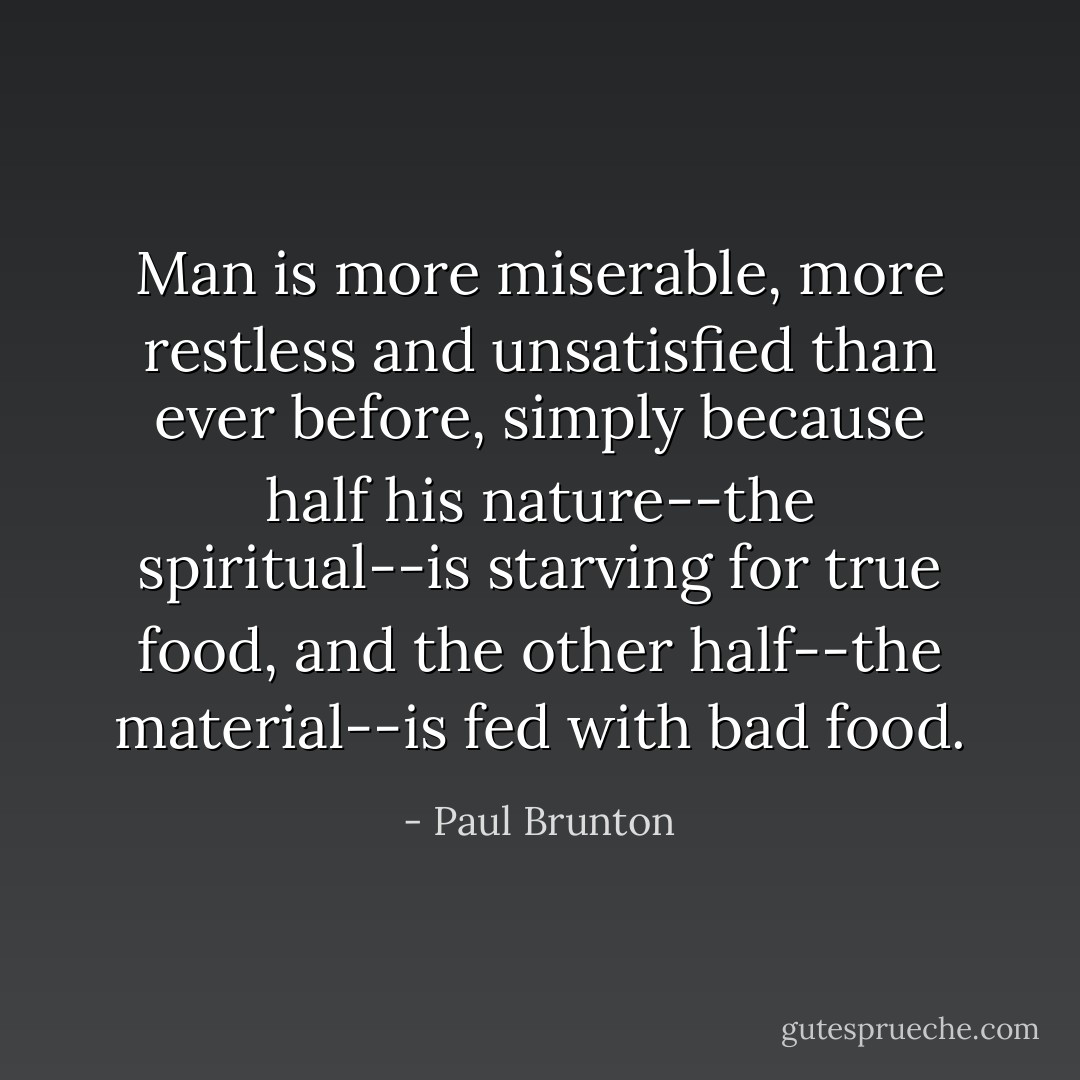 Man is more miserable, more restless and unsatisfied than ever before, simply because half his nature--the spiritual--is starving for true food, and the other half--the material--is fed with bad food. - Paul Brunton