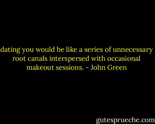 dating you would be like a series of unnecessary root canals interspersed with occasional makeout sessions. - John Green