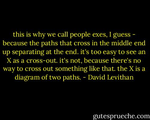 this is why we call people exes, I guess - because the paths that cross in the middle end up separating at the end. it's too easy to see an X as a cross-out. it's not, because there's no way to cross out something like that. the X is a diagram of two paths. - David Levithan