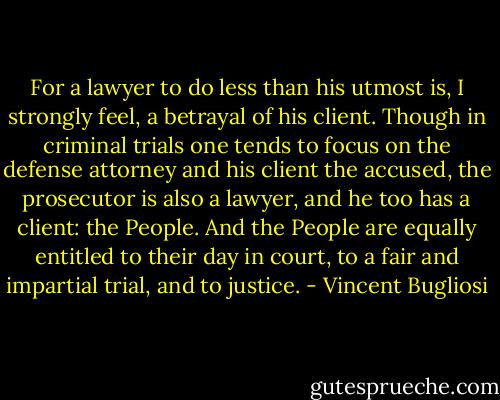 For a lawyer to do less than his utmost is, I strongly feel, a betrayal of his client. Though in criminal trials one tends to focus on the defense attorney and his client the accused, the prosecutor is also a lawyer, and he too has a client: the People. And the People are equally entitled to their day in court, to a fair and impartial trial, and to justice. - Vincent Bugliosi