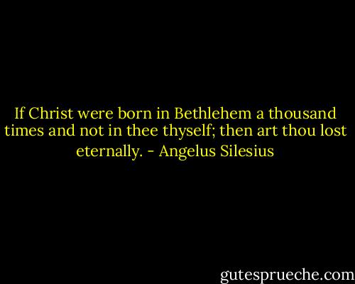 If Christ were born in Bethlehem a thousand times and not in thee thyself; then art thou lost eternally. - Angelus Silesius