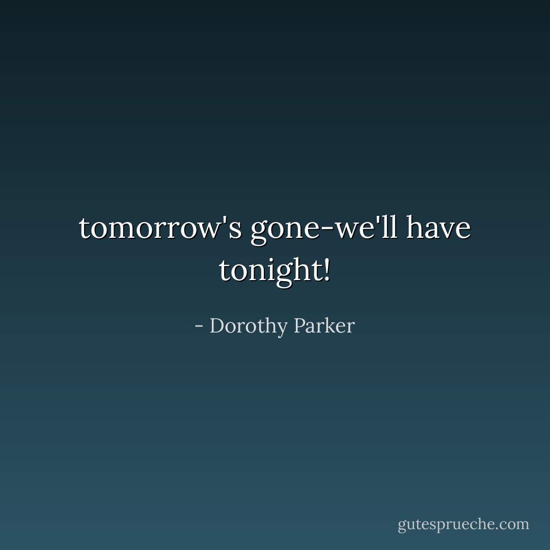tomorrow's gone-we'll have tonight! - Dorothy Parker
