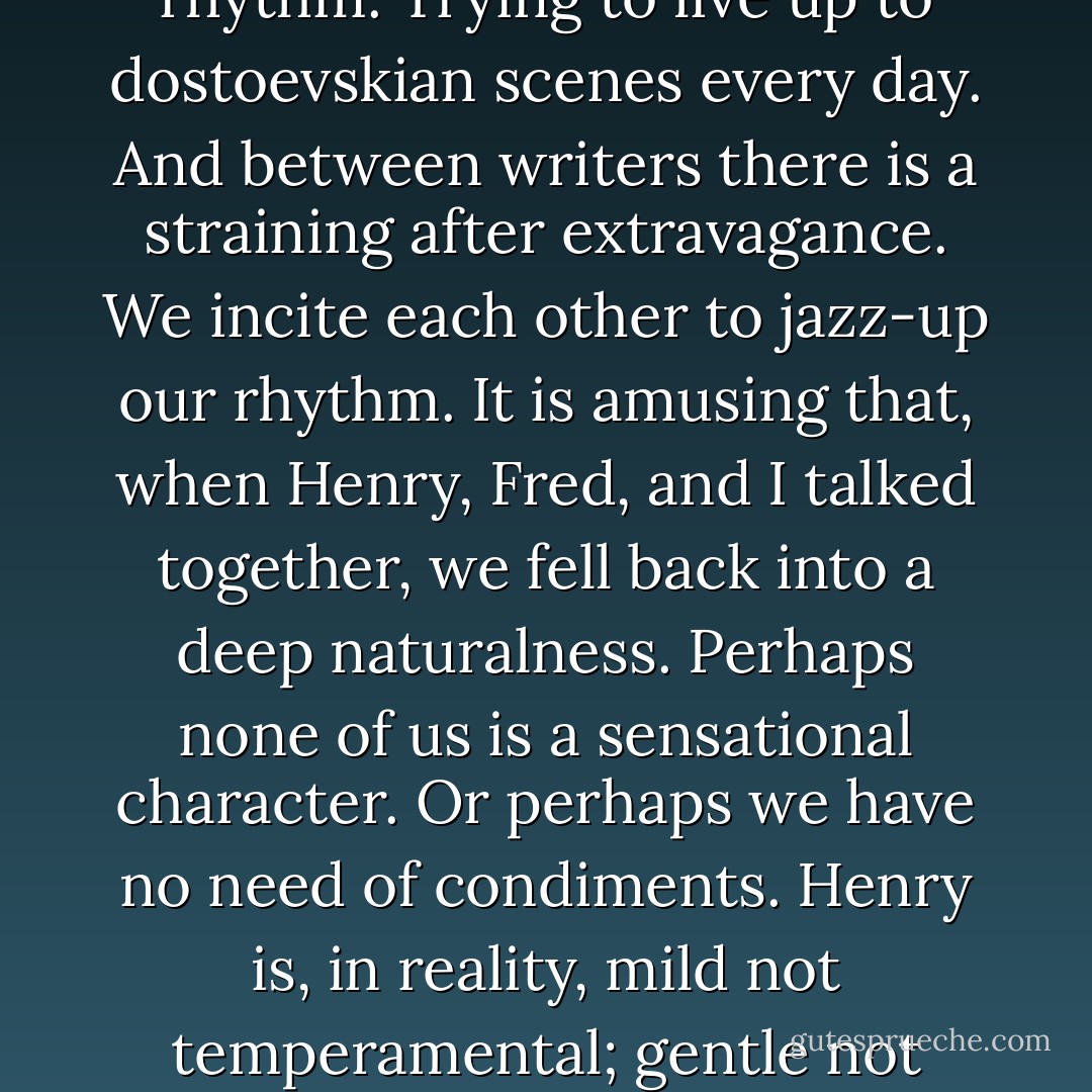 The other night we talked about literature's elimination of the unessential, so that we are given a concentrated "dose" of life. I said, almost indignantly, "That's the danger of it, it prepares you to live, but at the same time, it exposes you to disappointments because it gives a heightened concept of living, it leaves out the dull or stagnant moments. You, in your books, also have a heightened rhythm, and a sequence of events so packed with excitement that i expected all your life to be delirious, intoxicated."<br /><br />Literature is an exaggeration, a dramatization, and those who are nourished on it (as I was) are in great danger of trying to approximate an impossible rhythm. Trying to live up to dostoevskian scenes every day. And between writers there is a straining after extravagance. We incite each other to jazz-up our rhythm. It is amusing that, when Henry, Fred, and I talked together, we fell back into a deep naturalness. Perhaps none of us is a sensational character. Or perhaps we have no need of condiments. Henry is, in reality, mild not temperamental; gentle not eager for scenes. We may all write about sadism, masochism, the grand quignol, bubu de montparnasse (in which the highest proof of love is for a pimp to embrace his woman's syphilis as fervently as herself, a noblesse-oblige of the apache world), cocteau, drugs, insane asylums, house of the dead, because we love strong colors; and yet when we sit in the cafe de la place clichy, we talk about henry's last pages, and a chapter which was too long, and richard's madness. "One of his greatest worries," said Henry, "was to have introduced us. He thinks you are wonderful and that you may be in danger from the 'gangster author. - Anaïs Nin