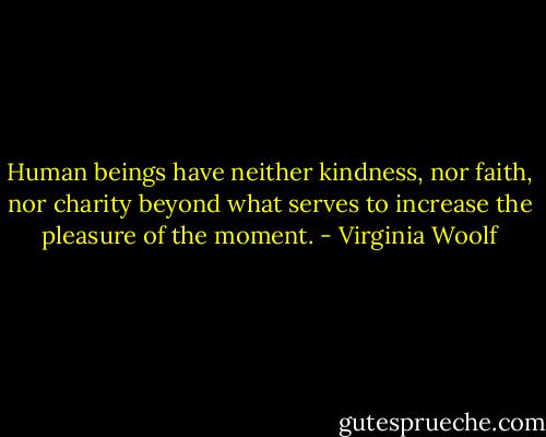 Human beings have neither kindness, nor faith, nor charity beyond what serves to increase the pleasure of the moment. - Virginia Woolf