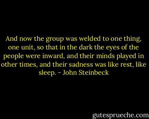 And now the group was welded to one thing, one unit, so that in the dark the eyes of the people were inward, and their minds played in other times, and their sadness was like rest, like sleep. - John Steinbeck