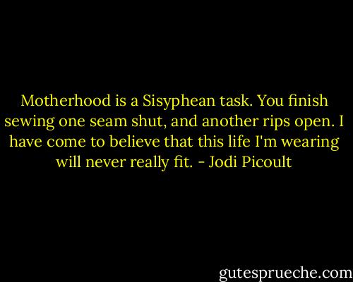 Motherhood is a Sisyphean task. You finish sewing one seam shut, and another rips open. I have come to believe that this life I'm wearing will never really fit. - Jodi Picoult