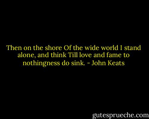 Then on the shore<br />Of the wide world I stand alone, and think<br />Till love and fame to nothingness do sink. - John Keats