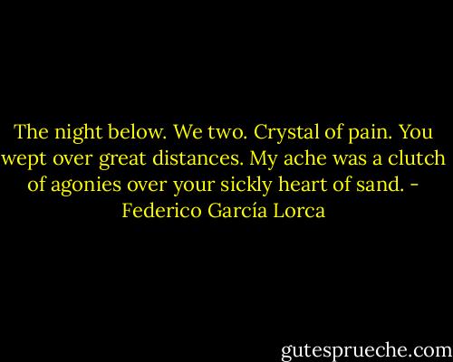 The night below. We two. Crystal of pain.<br />You wept over great distances.<br />My ache was a clutch of agonies<br />over your sickly heart of sand. - Federico García Lorca