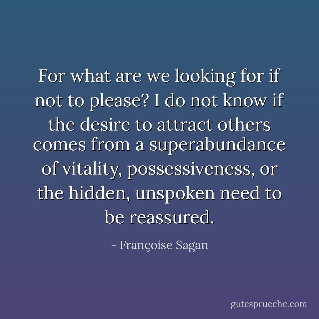 For what are we looking for if not to please? I do not know if the desire to attract others comes from a superabundance of vitality, possessiveness, or the hidden, unspoken need to be reassured. - Françoise Sagan