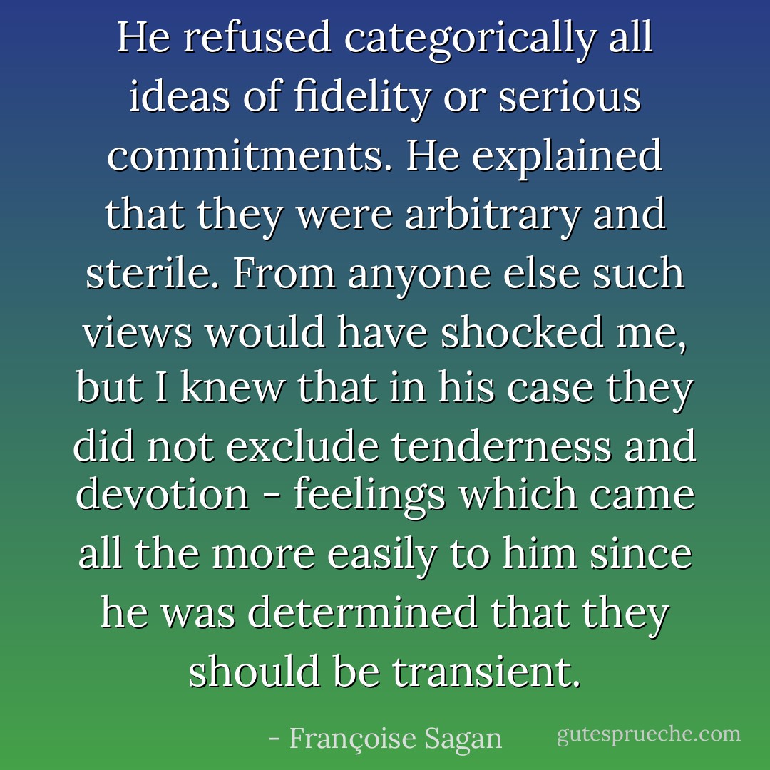 He refused categorically all ideas of fidelity or serious commitments. He explained that they were arbitrary and sterile. From anyone else such views would have shocked me, but I knew that in his case they did not exclude tenderness and devotion - feelings which came all the more easily to him since he was determined that they should be transient. - Françoise Sagan