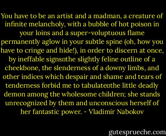 You have to be an artist and a madman, a creature of infinite melancholy, with a bubble of hot poison in your loins and a super-voluptuous flame permanently aglow in your subtle spine (oh, how you have to cringe and hide!), in order to discern at once, by ineffable signs―the slightly feline outline of a cheekbone, the slenderness of a downy limbs, and other indices which despair and shame and tears of tenderness forbid me to tabulate―the little deadly demon among the wholesome children; she stands unrecognized by them and unconscious herself of her fantastic power. - Vladimir Nabokov