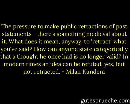 The pressure to make public retractions of past statements - there's something medieval about it. What does it mean, anyway, to 'retract' what you've said? How can anyone state categorically that a thought he once had is no longer valid? In modern times an idea can be refuted, yes, but not retracted. - Milan Kundera