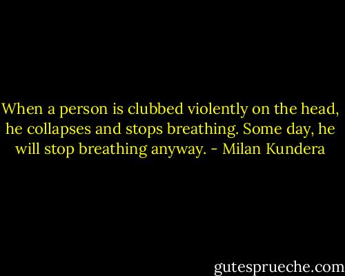 When a person is clubbed violently on the head, he collapses and stops breathing. Some day, he will stop breathing anyway. - Milan Kundera