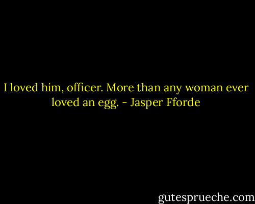 I loved him, officer. More than any woman ever loved an egg. - Jasper Fforde