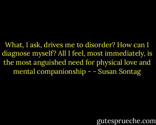 What, I ask, drives me to disorder? How can I diagnose myself? All I feel, most immediately, is the most anguished need for physical love and mental companionship - - Susan Sontag