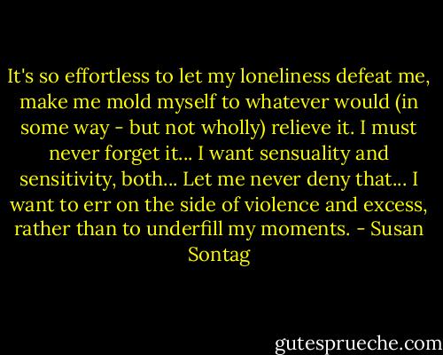 It's so effortless to let my loneliness defeat me, make me mold myself to whatever would (in some way - but not wholly) relieve it. I must never forget it... I want sensuality and sensitivity, both... Let me never deny that... I want to err on the side of violence and excess, rather than to underfill my moments. - Susan Sontag