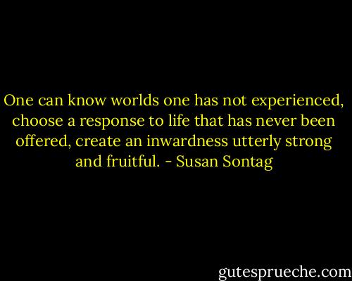 One can know worlds one has not experienced, choose a response to life that has never been offered, create an inwardness utterly strong and fruitful. - Susan Sontag