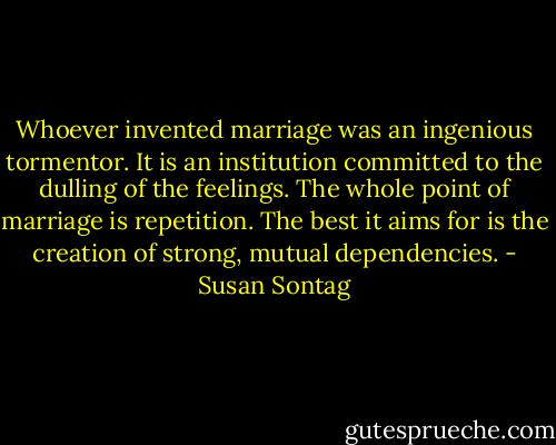 Whoever invented marriage was an ingenious tormentor. It is an institution committed to the dulling of the feelings. The whole point of marriage is repetition. The best it aims for is the creation of strong, mutual dependencies. - Susan Sontag