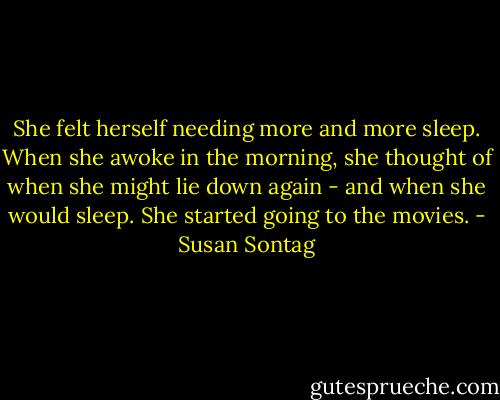 She felt herself needing more and more sleep. When she awoke in the morning, she thought of when she might lie down again - and when she would sleep. She started going to the movies. - Susan Sontag