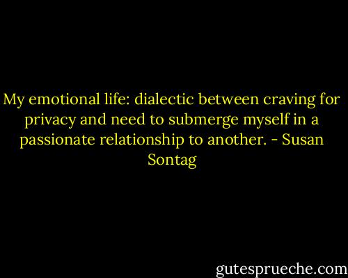 My emotional life: dialectic between craving for privacy and need to submerge myself in a passionate relationship to another. - Susan Sontag