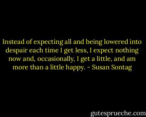 Instead of expecting all and being lowered into despair each time I get less, I expect nothing now and, occasionally, I get a little, and am more than a little happy. - Susan Sontag