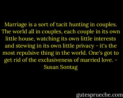 Marriage is a sort of tacit hunting in couples. The world all in couples, each couple in its own little house, watching its own little interests and stewing in its own little privacy - it's the most repulsive thing in the world. One's got to get rid of the exclusiveness of married love. - Susan Sontag