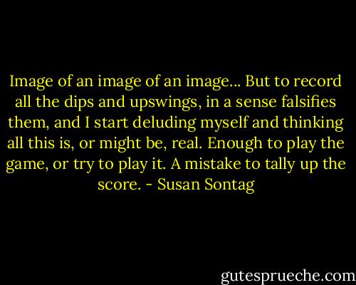 Image of an image of an image... But to record all the dips and upswings, in a sense falsifies them, and I start deluding myself and thinking all this is, or might be, real. Enough to play the game, or try to play it. A mistake to tally up the score. - Susan Sontag