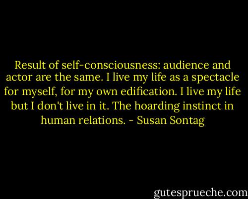 Result of self-consciousness: audience and actor are the same. I live my life as a spectacle for myself, for my own edification. I live my life but I don't live in it. The hoarding instinct in human relations. - Susan Sontag