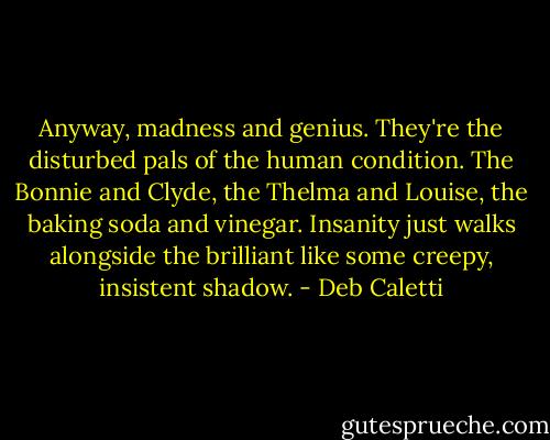 Anyway, madness and genius. They're the disturbed pals of the human condition. The Bonnie and Clyde, the Thelma and Louise, the baking soda and vinegar. Insanity just walks alongside the brilliant like some creepy, insistent shadow. - Deb Caletti