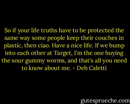 So if your life truths have to be protected the same way some people keep their couches in plastic, then ciao. Have a nice life. If we bump into each other at Target, I'm the one buying the sour gummy worms, and that's all you need to know about me. - Deb Caletti