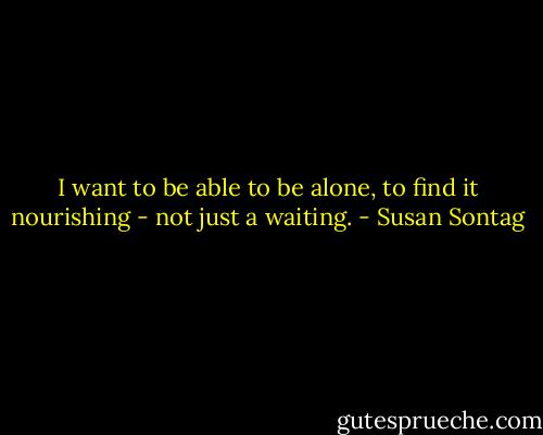 I want to be able to be alone, to find it nourishing - not just a waiting. - Susan Sontag