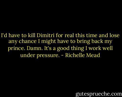 I'd have to kill Dimitri for real this time and lose any chance I might have to bring back my prince. Damn. It's a good thing I work well under pressure. - Richelle Mead