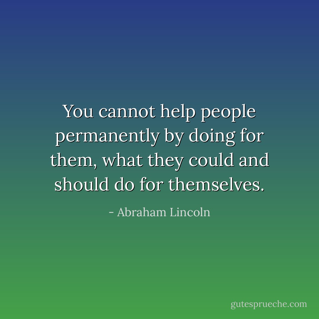 You cannot help people permanently by doing for them, what they could and should do for themselves. - Abraham Lincoln