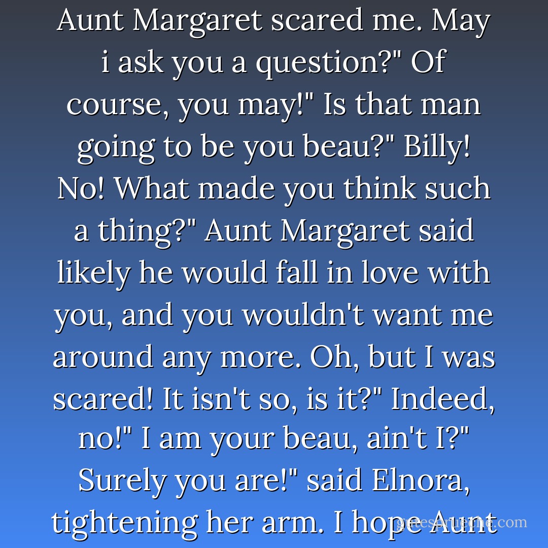My, I was scared!" Said Billy with a deep breath.<br />Scared?" Questioned Elnora.<br />Yes, sir-ee! Aunt Margaret scared me. May i ask you a question?"<br />Of course, you may!"<br />Is that man going to be you beau?"<br />Billy! No! What made you think such a thing?"<br />Aunt Margaret said likely he would fall in love with you, and you wouldn't want me around any more. Oh, but I was scared! It isn't so, is it?"<br />Indeed, no!"<br />I am your beau, ain't I?"<br />Surely you are!" said Elnora, tightening her arm.<br />I hope Aunt Kate has ginger cookies," said Billy with a little skip of delight. - Gene Stratton-Porter