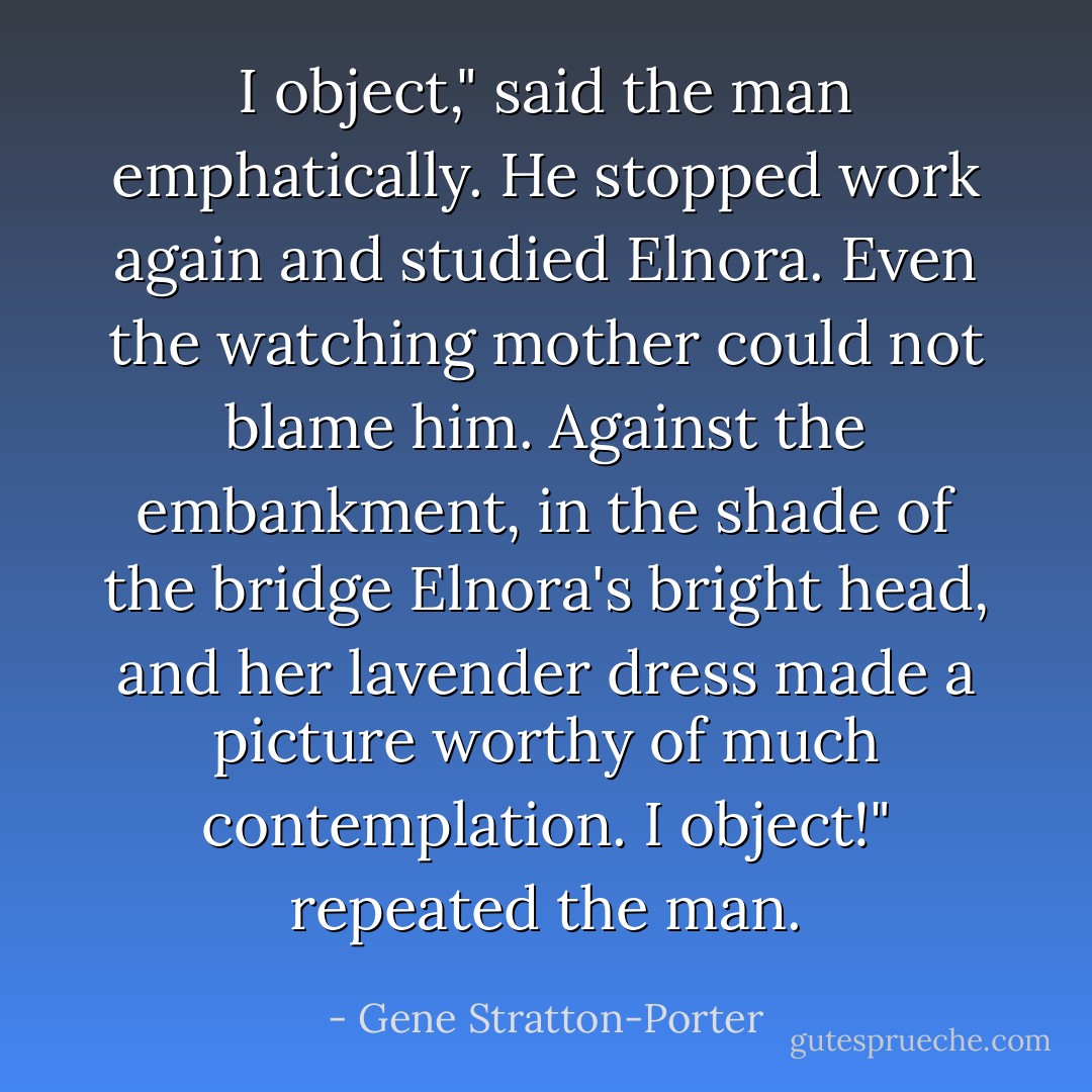 I object," said the man emphatically. He stopped work again and studied Elnora. Even the watching mother could not blame him. Against the embankment, in the shade of the bridge Elnora's bright head, and her lavender dress made a picture worthy of much contemplation.<br />I object!" repeated the man. - Gene Stratton-Porter