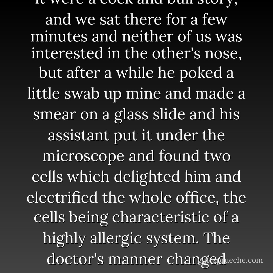So I told [the doctor] about my hay fever, which used to rage just in summertime but now simmers the year round, and he listened listlessly as though it were a cock and bull story; and we sat there for a few minutes and neither of us was interested in the other's nose, but after a while he poked a little swab up mine and made a smear on a glass slide and his assistant put it under the microscope and found two cells which delighted him and electrified the whole office, the cells being characteristic of a highly allergic system. The doctor's manner changed instantly and he was full of the enthusiasm of discovery and was as proud of the two little cells as though they were his own. - E.B. White