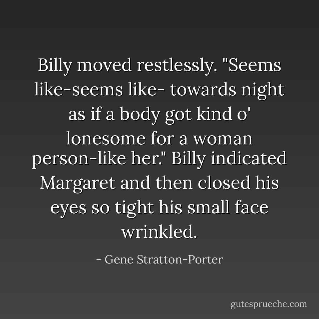 Billy moved restlessly. "Seems like-seems like- towards night as if a body got kind o' lonesome for a woman person-like her." Billy indicated Margaret and then closed his eyes so tight his small face wrinkled. - Gene Stratton-Porter