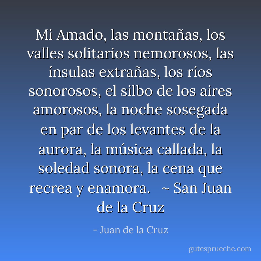 Mi Amado, las montañas,<br />los valles solitarios nemorosos,<br />las ínsulas extrañas,<br />los ríos sonorosos,<br />el silbo de los aires amorosos,<br />la noche sosegada<br />en par de los levantes de la aurora,<br />la música callada,<br />la soledad sonora,<br />la cena que recrea y enamora.<br /><br /> ~ San Juan de la Cruz - Juan de la Cruz