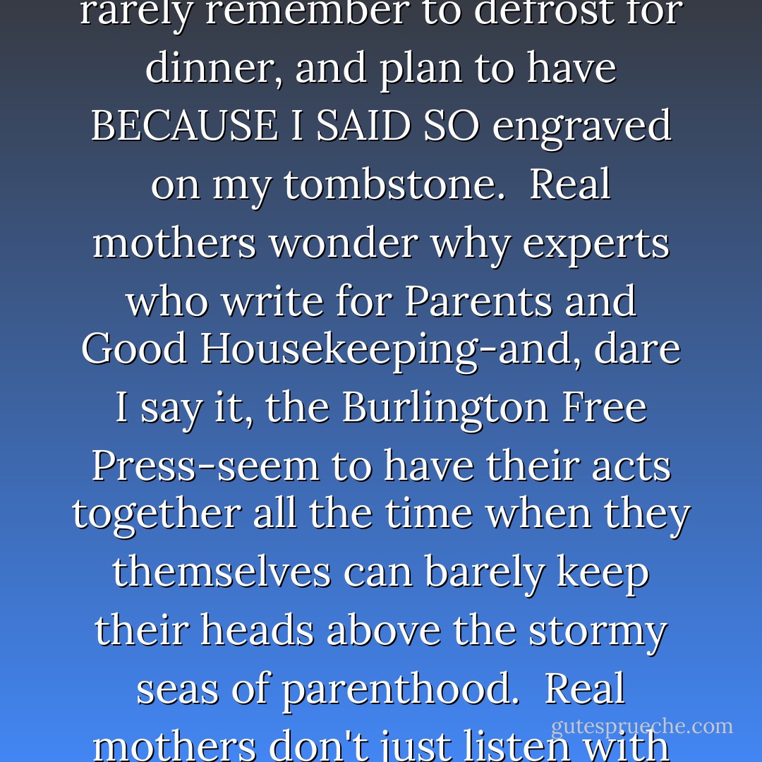 When did they stop putting toys in cereal boxes? When I was little, I remember wandering the cereal aisle (which surely is as American a phenomenon as fireworks on the Fourth of July) and picking my breakfast food based on what the reward was: a Frisbee with the Trix rabbit's face emblazoned on the front. Holographic stickers with the Lucky Charms leprechaun. A mystery decoder wheel. I could suffer through raisin bran for a month if it meant I got a magic ring at the end.<br /><br />I cannot admit this out loud. In the first place, we are expected to be supermoms these days, instead of admitting that we have flaws. It is tempting to believe that all mothers wake up feeling fresh every morning, never raise their voices, only cook with organic food, and are equally at ease with the CEO and the PTA.<br /><br />Here's a secret: those mothers don't exist. Most of us-even if we'd never confess-are suffering through the raisin bran in the hopes of a glimpse of that magic ring.<br /><br />I look very good on paper. I have a family, and I write a newspaper column. In real life, I have to pick superglue out of the carpet, rarely remember to defrost for dinner, and plan to have BECAUSE I SAID SO engraved on my tombstone.<br /><br />Real mothers wonder why experts who write for Parents and Good Housekeeping-and, dare I say it, the Burlington Free Press-seem to have their acts together all the time when they themselves can barely keep their heads above the stormy seas of parenthood.<br /><br />Real mothers don't just listen with humble embarrassment to the elderly lady who offers unsolicited advice in the checkout line when a child is throwing a tantrum. We take the child, dump him in the lady's car, and say, "Great. Maybe YOU can do a better job."<br /><br />Real mothers know that it's okay to eat cold pizza for breakfast.<br /><br />Real mothers admit it is easier to fail at this job than to succeed.<br /><br />If parenting is the box of raisin bran, then real mothers know the ratio of flakes to fun is severely imbalanced. For every moment that your child confides in you, or tells you he loves you, or does something unprompted to protect his brother that you happen to witness, there are many more moments of chaos, error, and self-doubt.<br /><br />Real mothers may not speak the heresy, but they sometimes secretly wish they'd chosen something for breakfast other than this endless cereal.<br /><br />Real mothers worry that other mothers will find that magic ring, whereas they'll be looking and looking for ages. <br /><br />Rest easy, real mothers. The very fact that you worry about being a good mom means that you already are one. - Jodi Picoult
