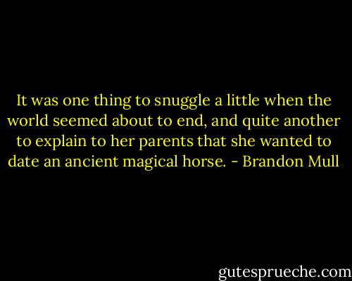 It was one thing to snuggle a little when the world seemed about to end, and quite another to explain to her parents that she wanted to date an ancient magical horse. - Brandon Mull