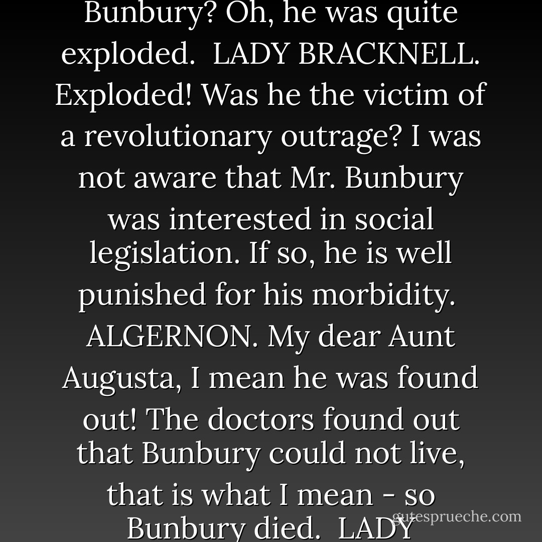 LADY BRACKNELL. May I ask if it is in this house that your invalid friend Mr. Bunbury resides?<br /><br />ALGERNON. [Stammering.] Oh! No! Bunbury doesn't live here. Bunbury is somewhere else at present. In fact, Bunbury is dead,<br /><br />LADY BRACKNELL. Dead! When did Mr. Bunbury die? His death must have been extremely sudden.<br /><br />ALGERNON. [Airily.] Oh! I killed Bunbury this afternoon. I mean poor Bunbury died this afternoon.<br /><br />LADY BRACKNELL. What did he die of?<br /><br />ALGERNON. Bunbury? Oh, he was quite exploded.<br /><br />LADY BRACKNELL. Exploded! Was he the victim of a revolutionary outrage? I was not aware that Mr. Bunbury was interested in social legislation. If so, he is well punished for his morbidity.<br /><br />ALGERNON. My dear Aunt Augusta, I mean he was found out! The doctors found out that Bunbury could not live, that is what I mean - so Bunbury died.<br /><br />LADY BRACKNELL. He seems to have had great confidence in the opinion of his physicians. I am glad, however, that he made up his mind at the last to some definite course of action, and acted under proper medical advice. And now that we have finally got rid of this Mr. Bunbury, may I ask, Mr. Worthing, who is that young person whose hand my nephew Algernon is now holding in what seems to me a peculiarly unnecessary manner? - Oscar Wilde